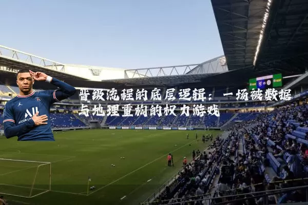 晋级流程的底层逻辑:一场被数据与地理重构的权力游戏