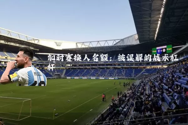 加时赛换人名额：被误解的战术杠杆